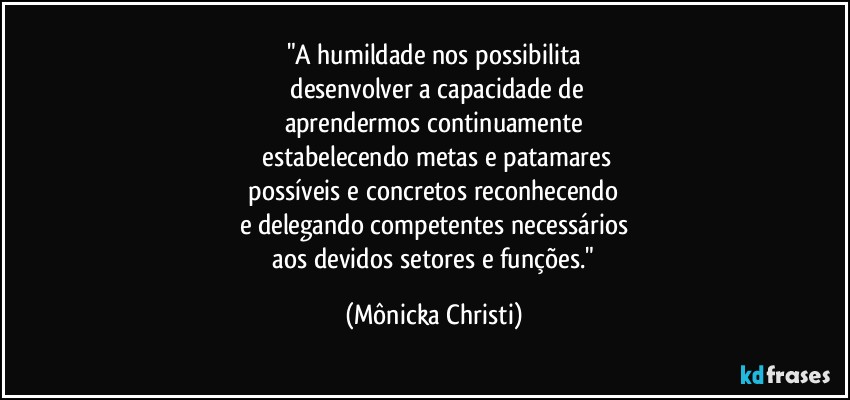 "A humildade nos possibilita
 desenvolver a capacidade de
aprendermos continuamente
 estabelecendo metas e patamares
 possíveis e concretos reconhecendo 
e delegando competentes necessários
 aos devidos setores e funções." (Mônicka Christi)