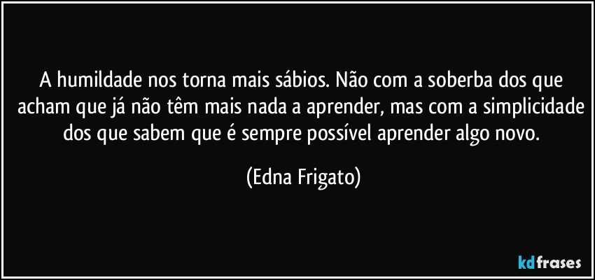 A humildade nos torna mais sábios. Não com a soberba dos que acham que já não têm mais nada a aprender, mas com a simplicidade dos que sabem que é sempre possível aprender algo novo. (Edna Frigato)