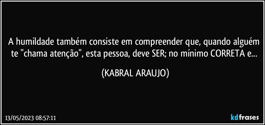 A humildade também consiste em compreender que, quando alguém te "chama atenção", esta pessoa, deve SER; no mínimo CORRETA e... (KABRAL ARAUJO)