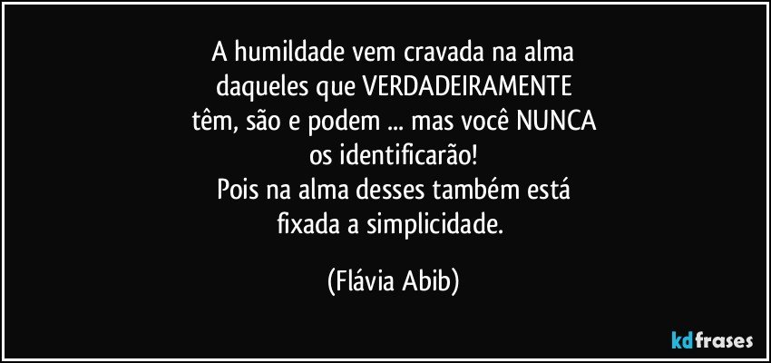 A humildade vem cravada na alma
daqueles que VERDADEIRAMENTE
têm, são e podem ...  mas você NUNCA
os identificarão!
Pois na alma desses também está
fixada a simplicidade. (Flávia Abib)