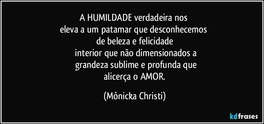 A HUMILDADE verdadeira nos 
eleva a um patamar que desconhecemos 
de beleza e felicidade
 interior que não dimensionados a
 grandeza sublime e profunda que
 alicerça o AMOR. (Mônicka Christi)