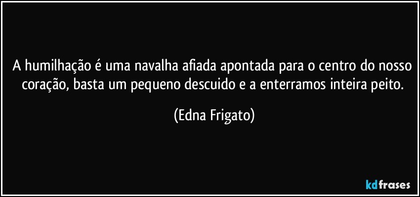 A humilhação é uma navalha afiada apontada para o centro do nosso coração, basta um pequeno descuido e a enterramos inteira peito. (Edna Frigato)