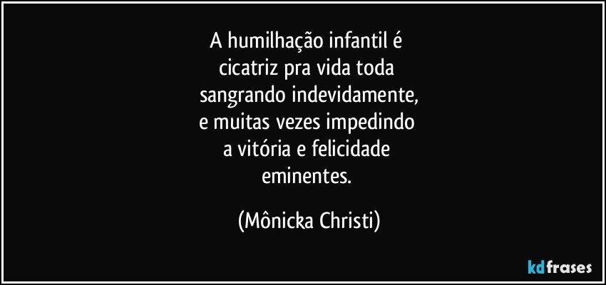 A humilhação infantil é 
cicatriz pra vida toda 
sangrando indevidamente,
e muitas vezes impedindo 
a vitória e felicidade 
eminentes. (Mônicka Christi)