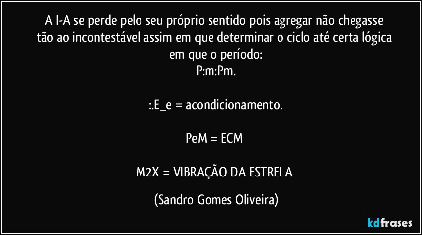 A I-A se perde pelo seu próprio sentido pois agregar não chegasse tão ao incontestável assim em que determinar o ciclo até certa lógica em que o período:
P:m:Pm.
:.E_e = acondicionamento.
PeM = ECM
M2X = VIBRAÇÃO DA ESTRELA (Sandro Gomes Oliveira)