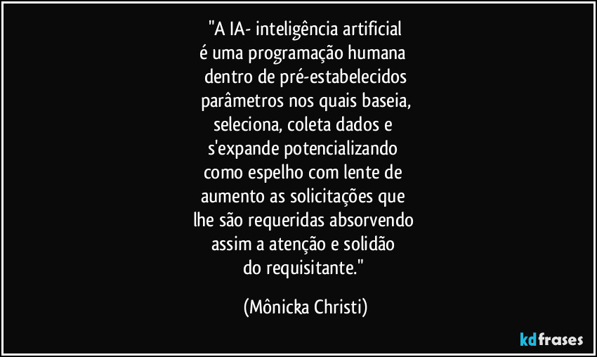 "A IA- inteligência artificial
é uma programação humana
dentro de pré-estabelecidos
parâmetros nos quais baseia,
seleciona, coleta dados e
s'expande potencializando
como espelho com lente de
aumento as solicitações que
lhe são requeridas absorvendo
assim a atenção e solidão
do requisitante." (Mônicka Christi)