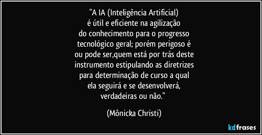"A IA (Inteligência Artificial)
é útil e eficiente na agilização
do conhecimento para o progresso
tecnológico geral; porém perigoso é
ou pode ser,quem está por trás deste
instrumento estipulando as diretrizes
para determinação de curso a qual
ela seguirá e se desenvolverá,
verdadeiras ou não." (Mônicka Christi)