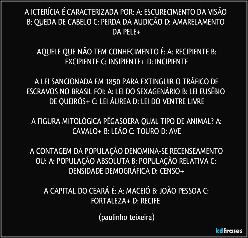 A ICTERÍCIA É CARACTERIZADA POR: A: ESCURECIMENTO DA VISÃO  B: QUEDA DE CABELO  C: PERDA DA AUDIÇÃO  D: AMARELAMENTO DA PELE+

 AQUELE QUE NÃO TEM CONHECIMENTO É: A: RECIPIENTE  B: EXCIPIENTE  C: INSIPIENTE+  D: INCIPIENTE

 A LEI SANCIONADA EM 1850 PARA EXTINGUIR O TRÁFICO DE ESCRAVOS NO BRASIL FOI: A: LEI DO SEXAGENÁRIO  B: LEI EUSÉBIO DE QUEIRÓS+  C: LEI ÁUREA  D: LEI DO VENTRE LIVRE

 A FIGURA MITOLÓGICA PÉGASOERA QUAL TIPO DE ANIMAL?  A: CAVALO+  B: LEÃO  C: TOURO  D: AVE

 A CONTAGEM DA POPULAÇÃO DENOMINA-SE RECENSEAMENTO OU: A: POPULAÇÃO ABSOLUTA  B: POPULAÇÃO RELATIVA  C: DENSIDADE DEMOGRÁFICA  D: CENSO+

 A CAPITAL DO CEARÁ É: A: MACEIÓ  B: JOÃO PESSOA  C: FORTALEZA+  D: RECIFE (paulinho teixeira)