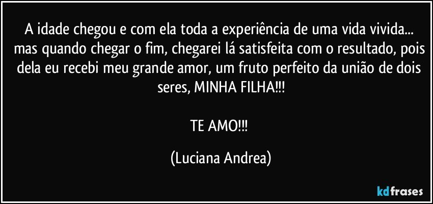 A idade chegou e com ela toda a experiência de uma vida vivida... mas quando chegar o fim, chegarei lá satisfeita com o resultado, pois dela eu recebi meu grande amor, um fruto perfeito da união de dois seres, MINHA FILHA!!!

TE AMO!!! (Luciana Andrea)