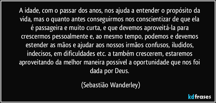 A idade, com o passar dos anos, nos ajuda a entender o propósito da vida, mas o quanto antes conseguirmos nos conscientizar de que ela é passageira e muito curta, e que devemos aproveitá-la para crescermos pessoalmente e, ao mesmo tempo, podemos e devemos estender as mãos e ajudar aos nossos irmãos confusos, iludidos, indecisos, em dificuldades etc. a também crescerem, estaremos aproveitando da melhor maneira possível a oportunidade que nos foi dada por Deus. (Sebastião Wanderley)