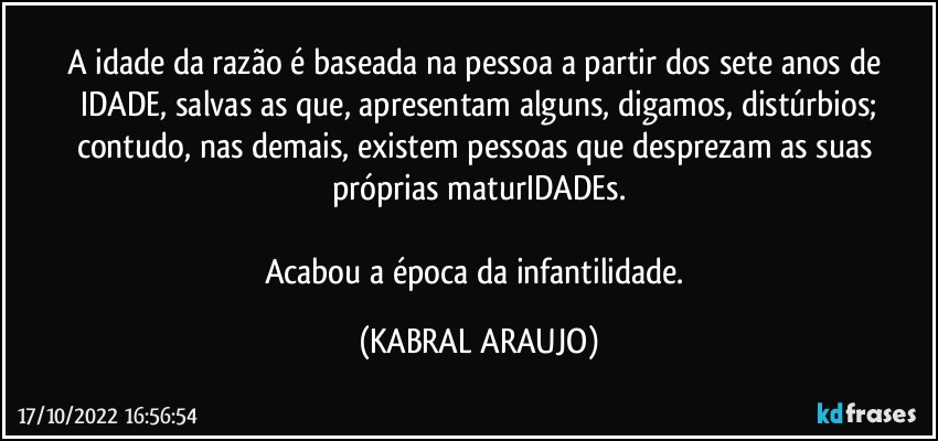 A idade da razão é baseada na pessoa a partir dos sete anos de IDADE, salvas as que, apresentam alguns, digamos, distúrbios;
contudo, nas demais, existem pessoas que desprezam as suas próprias maturIDADEs.

Acabou a época da infantilidade. (KABRAL ARAUJO)