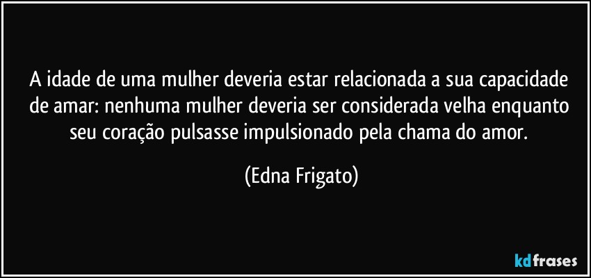 A idade de uma mulher deveria estar relacionada a sua capacidade de amar: nenhuma mulher deveria ser considerada  velha enquanto seu coração pulsasse impulsionado pela chama do amor. (Edna Frigato)