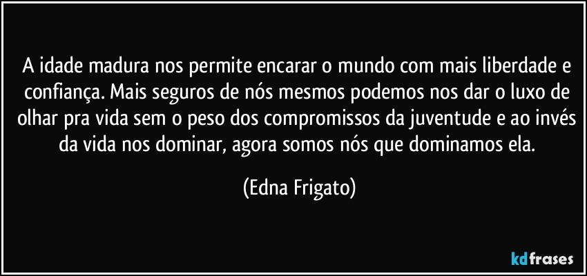 A idade madura nos permite encarar o mundo com mais liberdade e confiança. Mais seguros de nós mesmos podemos nos dar o luxo de olhar pra vida sem o peso dos compromissos da juventude e ao invés da vida nos dominar, agora somos nós que dominamos ela. (Edna Frigato)