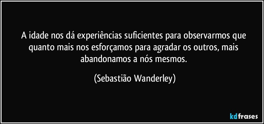 A idade nos dá experiências suficientes para observarmos que quanto mais nos esforçamos para agradar os outros, mais abandonamos a nós mesmos. (Sebastião Wanderley)
