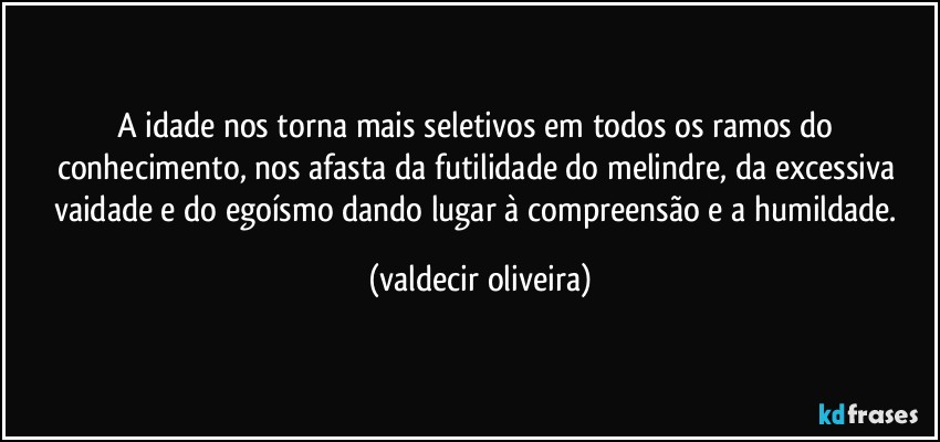 A idade nos torna mais seletivos em todos os ramos do conhecimento, nos afasta da futilidade do melindre, da excessiva vaidade e do egoísmo dando lugar à compreensão e a humildade. (valdecir oliveira)