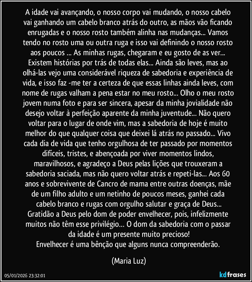 A idade vai avançando, o nosso corpo vai mudando, o nosso cabelo vai ganhando um cabelo branco atrás do outro, as mãos vão ficando enrugadas e o nosso rosto também alinha nas mudanças... Vamos tendo no rosto uma ou outra ruga e isso vai definindo o nosso rosto aos poucos ... As minhas rugas, chegaram e eu gosto de as ver... Existem histórias por trás de todas elas... Ainda são leves, mas ao olhá-las vejo uma considerável riqueza de sabedoria e experiência de vida, e isso faz -me ter a certeza de que essas linhas ainda leves, com nome de rugas valham a pena estar no meu rosto... Olho o meu rosto jovem numa foto e para ser sincera, apesar da minha jovialidade não desejo voltar à perfeição aparente da minha juventude... Não quero voltar para o lugar de onde vim, mas a sabedoria de hoje é muito melhor do que qualquer coisa que deixei lá atrás no passado... Vivo cada dia de vida que tenho orgulhosa de ter passado por momentos difíceis, tristes, e abençoada por viver momentos lindos, maravilhosos, e agradeço a Deus pelas lições que trouxeram a sabedoria saciada, mas não quero voltar atrás e repeti-las... Aos 60 anos e sobrevivente de Cancro de mama entre outras doenças, mãe de um filho adulto e um netinho de poucos meses, ganhei cada cabelo branco e rugas com orgulho salutar e graça de Deus...
Gratidão a Deus pelo dom de poder envelhecer, pois, infelizmente muitos não têm esse privilégio… O dom da sabedoria com o passar da idade é um presente muito precioso!
Envelhecer é uma bênção que alguns nunca compreenderão. (Maria Luz)