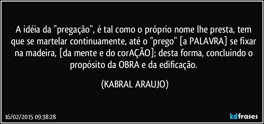 A idéia da "pregação", é tal como o próprio nome lhe presta, tem que se martelar continuamente, até o "prego" [a PALAVRA] se fixar na madeira, [da mente e do corAÇÃO]; desta forma, concluindo o propósito da OBRA e da edificação. (KABRAL ARAUJO)