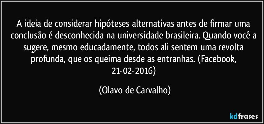 A ideia de considerar hipóteses alternativas antes de firmar uma conclusão é desconhecida na universidade brasileira. Quando você a sugere, mesmo educadamente, todos ali sentem uma revolta profunda, que os queima desde as entranhas. (Facebook, 21-02-2016) (Olavo de Carvalho)