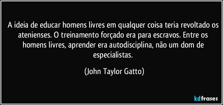 A ideia de educar homens livres em qualquer coisa teria revoltado os atenienses. O treinamento forçado era para escravos. Entre os homens livres, aprender era autodisciplina, não um dom de especialistas. (John Taylor Gatto)