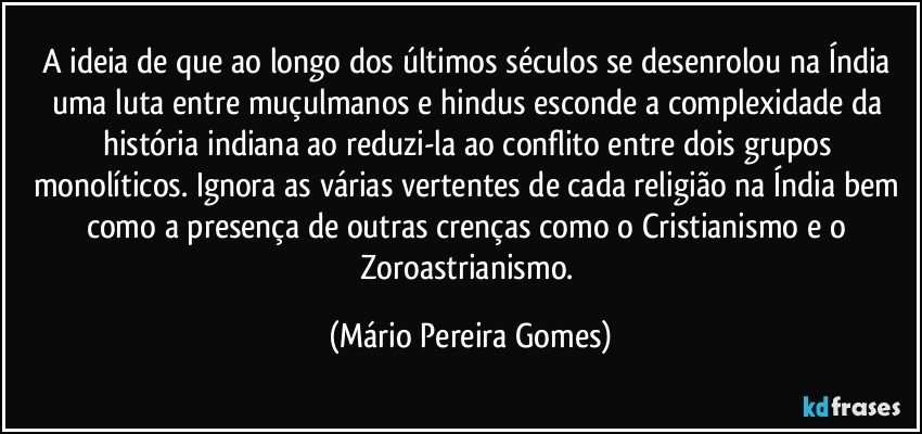 A ideia de que ao longo dos últimos séculos se desenrolou na Índia uma luta entre muçulmanos e hindus esconde a complexidade da história indiana ao reduzi-la ao conflito entre dois grupos monolíticos. Ignora as várias vertentes de cada religião na Índia bem como a presença de outras crenças como o Cristianismo e o Zoroastrianismo. (Mário Pereira Gomes)