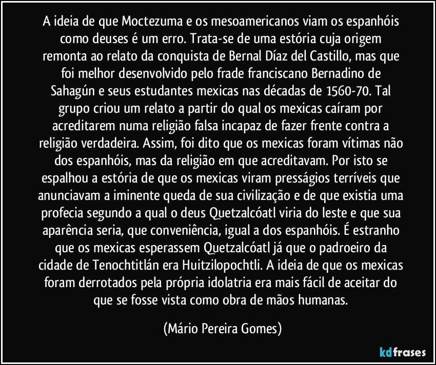 A ideia de que Moctezuma e os mesoamericanos viam os espanhóis como deuses é um erro. Trata-se de uma estória cuja origem remonta ao relato da conquista de Bernal Díaz del Castillo, mas que foi melhor desenvolvido pelo frade franciscano Bernadino de Sahagún e seus estudantes mexicas nas décadas de 1560-70. Tal grupo criou um relato a partir do qual os mexicas caíram por acreditarem numa religião falsa incapaz de fazer frente contra a religião verdadeira. Assim, foi dito que os mexicas foram vítimas não dos espanhóis, mas da religião em que acreditavam. Por isto se espalhou a estória de que os mexicas viram presságios terríveis que anunciavam a iminente queda de sua civilização e de que existia uma profecia segundo a qual o deus Quetzalcóatl viria do leste e que sua aparência seria, que conveniência, igual a dos espanhóis. É estranho que os mexicas esperassem Quetzalcóatl já que o padroeiro da cidade de Tenochtitlán era Huitzilopochtli. A ideia de que os mexicas foram derrotados pela própria idolatria era mais fácil de aceitar do que se fosse vista como obra de mãos humanas. (Mário Pereira Gomes)