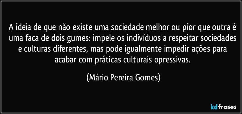 A ideia de que não existe uma sociedade melhor ou pior que outra é uma faca de dois gumes: impele os indivíduos a respeitar sociedades e culturas diferentes, mas pode igualmente impedir ações para acabar com práticas culturais opressivas. (Mário Pereira Gomes)