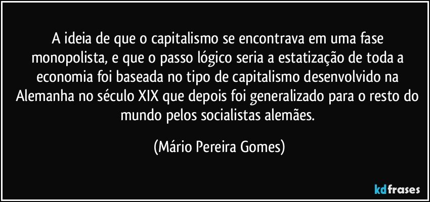 A ideia de que o capitalismo se encontrava em uma fase monopolista, e que o passo lógico seria a estatização de toda a economia foi baseada no tipo de capitalismo desenvolvido na Alemanha no século XIX que depois foi generalizado para o resto do mundo pelos socialistas alemães. (Mário Pereira Gomes)