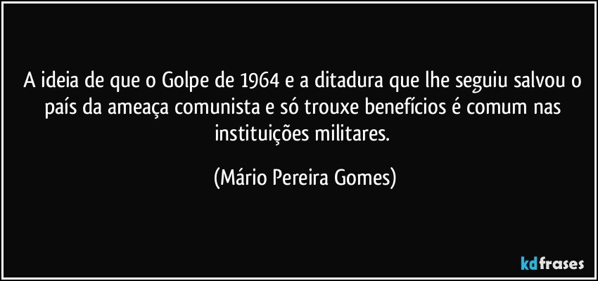 A ideia de que o Golpe de 1964 e a ditadura que lhe seguiu salvou o país da ameaça comunista e só trouxe benefícios é comum nas instituições militares. (Mário Pereira Gomes)