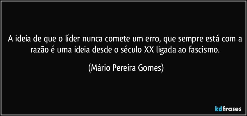 A ideia de que o líder nunca comete um erro, que sempre está com a razão é uma ideia desde o século XX ligada ao fascismo. (Mário Pereira Gomes)