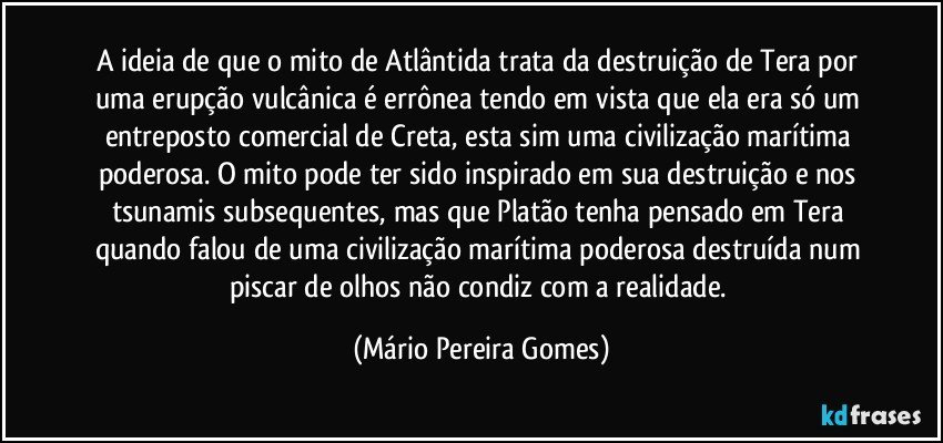 A ideia de que o mito de Atlântida trata da destruição de Tera por uma erupção vulcânica é errônea tendo em vista que ela era só um entreposto comercial de Creta, esta sim uma civilização marítima poderosa. O mito pode ter sido inspirado em sua destruição e nos tsunamis subsequentes, mas que Platão tenha pensado em Tera quando falou de uma civilização marítima poderosa destruída num piscar de olhos não condiz com a realidade. (Mário Pereira Gomes)