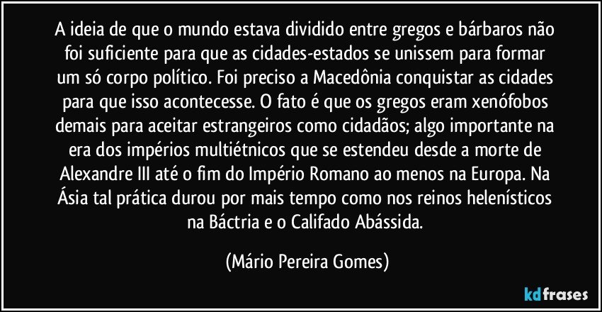 A ideia de que o mundo estava dividido entre gregos e bárbaros não foi suficiente para que as cidades-estados se unissem para formar um só corpo político. Foi preciso a Macedônia conquistar as cidades para que isso acontecesse. O fato é que os gregos eram xenófobos demais para aceitar estrangeiros como cidadãos; algo importante na era dos impérios multiétnicos que se estendeu desde a morte de Alexandre III até o fim do Império Romano ao menos na Europa. Na Ásia tal prática durou por mais tempo como nos reinos helenísticos na Báctria e o Califado Abássida. (Mário Pereira Gomes)