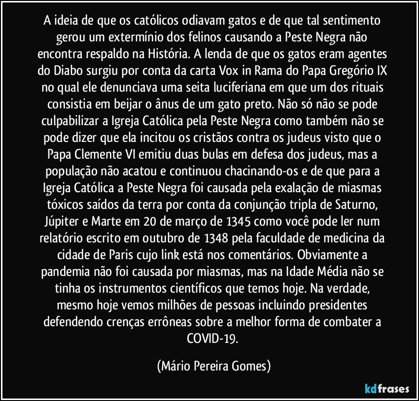 A ideia de que os católicos odiavam gatos e de que tal sentimento gerou um extermínio dos felinos causando a Peste Negra não encontra respaldo na História. A lenda de que os gatos eram agentes do Diabo surgiu por conta da carta Vox in Rama do Papa Gregório IX no qual ele denunciava uma seita luciferiana em que um dos rituais consistia em beijar o ânus de um gato preto. Não só não se pode culpabilizar a Igreja Católica pela Peste Negra como também não se pode dizer que ela incitou os cristãos contra os judeus visto que o Papa Clemente VI emitiu duas bulas em defesa dos judeus, mas a população não acatou e continuou chacinando-os e de que para a Igreja Católica a Peste Negra foi causada pela exalação de miasmas tóxicos saídos da terra por conta da conjunção tripla de Saturno, Júpiter e Marte em 20 de março de 1345 como você pode ler num relatório escrito em outubro de 1348 pela faculdade de medicina da cidade de Paris cujo link está nos comentários. Obviamente a pandemia não foi causada por miasmas, mas na Idade Média não se tinha os instrumentos científicos que temos hoje. Na verdade, mesmo hoje vemos milhões de pessoas incluindo presidentes defendendo crenças errôneas sobre a melhor forma de combater a COVID-19. (Mário Pereira Gomes)