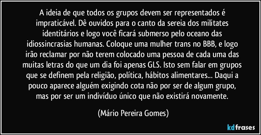 A ideia de que todos os grupos devem ser representados é impraticável. Dê ouvidos para o canto da sereia dos militates identitários e logo você ficará submerso pelo oceano das idiossincrasias humanas. Coloque uma mulher trans no BBB, e logo irão reclamar por não terem colocado uma pessoa de cada uma das muitas letras do que um dia foi apenas GLS. Isto sem falar em grupos que se definem pela religião, política, hábitos alimentares... Daqui a pouco aparece alguém exigindo cota não por ser de algum grupo, mas por ser um indivíduo único que não existirá novamente. (Mário Pereira Gomes)