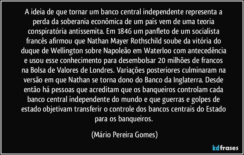 A ideia de que tornar um banco central independente representa a perda da soberania econômica de um país vem de uma teoria conspiratória antissemita. Em 1846 um panfleto de um socialista francês afirmou que Nathan Mayer Rothschild soube da vitória do duque de Wellington sobre Napoleão em Waterloo com antecedência e usou esse conhecimento para desembolsar 20 milhões de francos na Bolsa de Valores de Londres. Variações posteriores culminaram na versão em que Nathan se torna dono do Banco da Inglaterra. Desde então há pessoas que acreditam que os banqueiros controlam cada banco central independente do mundo e que guerras e golpes de estado objetivam transferir o controle dos bancos centrais do Estado para os banqueiros. (Mário Pereira Gomes)