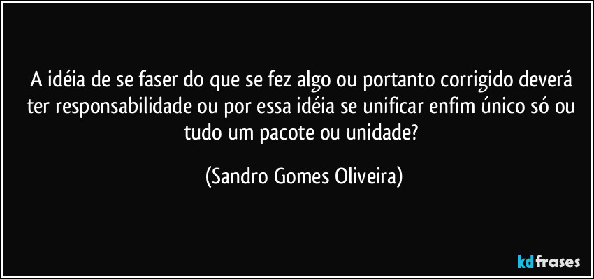 A idéia de se faser do que se fez algo ou portanto corrigido deverá ter responsabilidade ou por essa idéia se unificar enfim único só ou tudo um pacote ou unidade? (Sandro Gomes Oliveira)