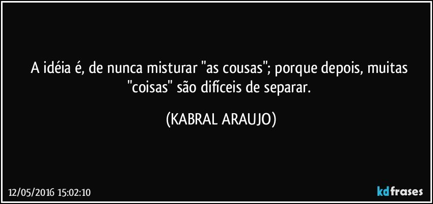 A idéia é, de nunca misturar "as cousas"; porque depois, muitas "coisas" são difíceis de separar. (KABRAL ARAUJO)