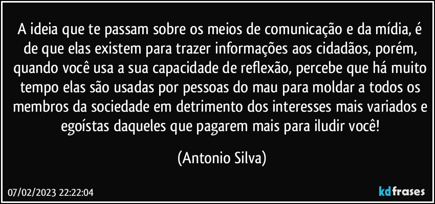 A ideia que te passam sobre os meios de comunicação e da mídia, é de que elas existem para trazer informações aos cidadãos, porém, quando você usa a sua capacidade de reflexão, percebe que há muito tempo elas são usadas por pessoas do mau para moldar a todos os membros da sociedade em detrimento dos interesses mais variados e egoístas daqueles que pagarem mais para iludir você! (Antonio Silva)
