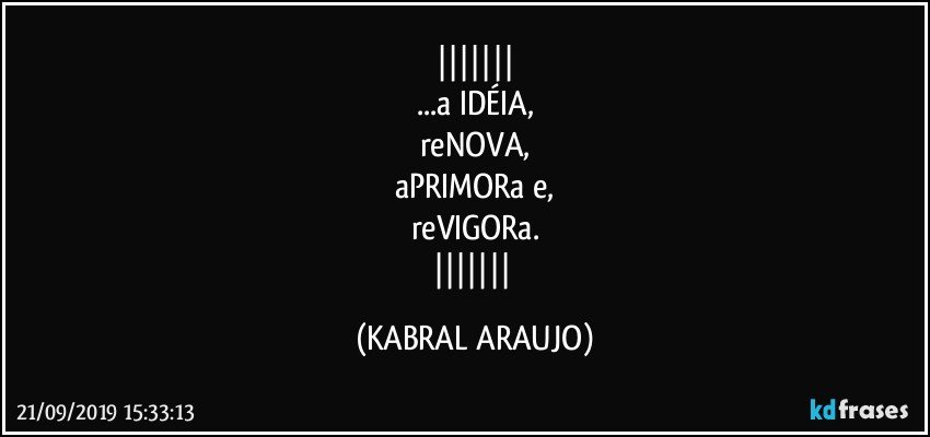 
...a IDÉIA,
reNOVA,
aPRIMORa e,
reVIGORa.
 (KABRAL ARAUJO)