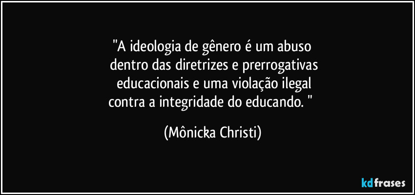 "A ideologia de gênero é um abuso
 dentro das diretrizes e prerrogativas
 educacionais e uma violação ilegal
contra a integridade do educando. " (Mônicka Christi)