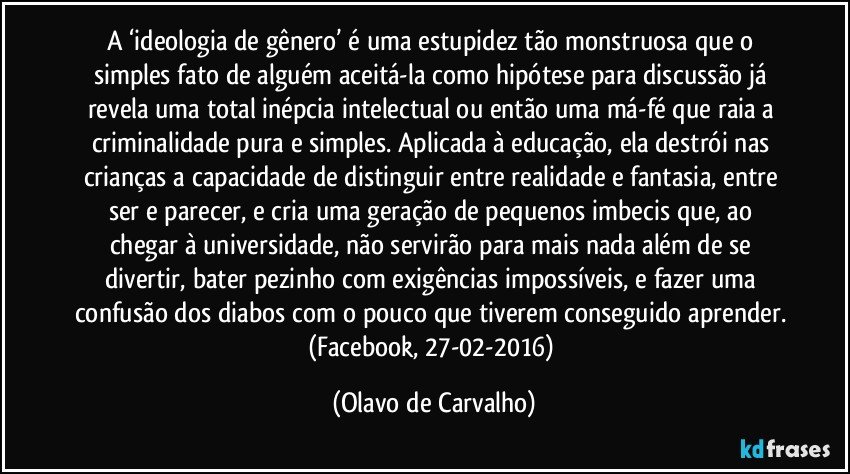 A ‘ideologia de gênero’ é uma estupidez tão monstruosa que o simples fato de alguém aceitá-la como hipótese para discussão já revela uma total inépcia intelectual ou então uma má-fé que raia a criminalidade pura e simples. Aplicada à educação, ela destrói nas crianças a capacidade de distinguir entre realidade e fantasia, entre ser e parecer, e cria uma geração de pequenos imbecis que, ao chegar à universidade, não servirão para mais nada além de se divertir, bater pezinho com exigências impossíveis, e fazer uma confusão dos diabos com o pouco que tiverem conseguido aprender. (Facebook, 27-02-2016) (Olavo de Carvalho)