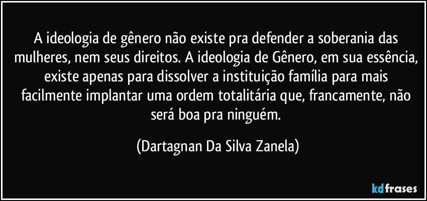 A ideologia de gênero não existe pra defender a soberania das mulheres, nem seus direitos. A ideologia de Gênero, em sua essência, existe apenas para dissolver a instituição família para mais facilmente implantar uma ordem totalitária que, francamente, não será boa pra ninguém. (Dartagnan Da Silva Zanela)