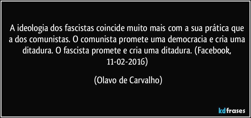 A ideologia dos fascistas coincide muito mais com a sua prática que a dos comunistas. O comunista promete uma democracia e cria uma ditadura. O fascista promete e cria uma ditadura. (Facebook, 11-02-2016) (Olavo de Carvalho)