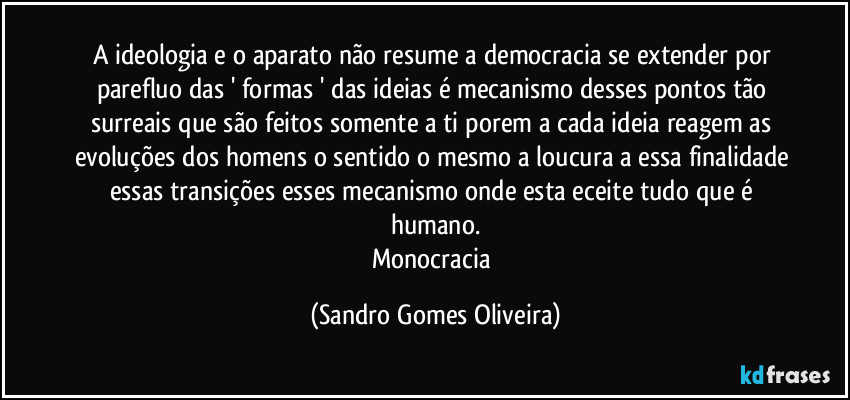 A ideologia e o aparato não resume a democracia se extender por parefluo das ' formas ' das ideias é mecanismo desses pontos tão surreais que são feitos somente a ti porem a cada ideia reagem as evoluções dos homens o sentido o mesmo a loucura a essa finalidade essas transições esses mecanismo onde esta eceite tudo que é humano.
Monocracia (Sandro Gomes Oliveira)