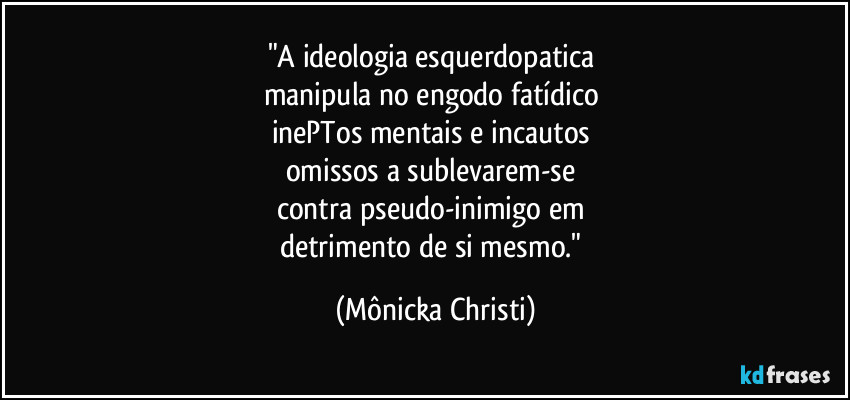 "A ideologia esquerdopatica
manipula no engodo fatídico
inePTos mentais e incautos
omissos a sublevarem-se
contra pseudo-inimigo em
detrimento de si mesmo." (Mônicka Christi)
