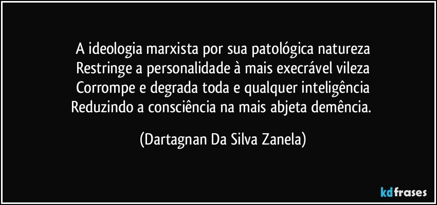 A ideologia marxista por sua patológica natureza
Restringe a personalidade à mais execrável vileza
Corrompe e degrada toda e qualquer inteligência
Reduzindo a consciência na mais abjeta demência. (Dartagnan Da Silva Zanela)