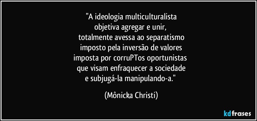 "A ideologia multiculturalista
objetiva agregar e unir, 
totalmente avessa ao separatismo
imposto pela inversão de valores
imposta por corruPTos oportunistas  
que visam enfraquecer a sociedade
e subjugá-la manipulando-a." (Mônicka Christi)