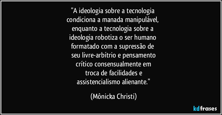 "A ideologia sobre a tecnologia 
condiciona a manada manipulável, 
enquanto a tecnologia sobre a 
ideologia robotiza o ser humano 
formatado com a supressão de 
seu livre-arbítrio e pensamento
 crítico consensualmente em 
troca de facilidades e
 assistencialismo alienante." (Mônicka Christi)