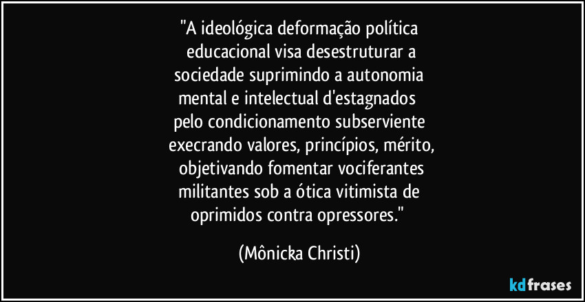 "A ideológica deformação política
 educacional visa desestruturar a
 sociedade suprimindo a autonomia 
mental e intelectual d'estagnados 
pelo condicionamento subserviente
 execrando valores, princípios, mérito,
 objetivando fomentar vociferantes
 militantes sob a ótica vitimista de 
oprimidos contra opressores." (Mônicka Christi)