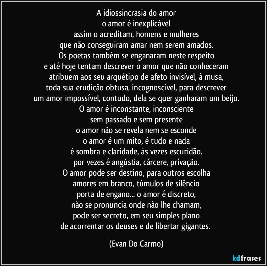 A idiossincrasia do amor
o amor é inexplicável
assim o acreditam, homens e mulheres
que não conseguiram amar nem serem amados.
Os poetas também se enganaram neste respeito
e até hoje tentam descrever o amor que não conheceram
atribuem aos seu arquétipo de afeto invisível, à musa,
toda sua erudição obtusa, incognoscível, para descrever
um amor impossível, contudo, dela se quer ganharam um beijo.
O amor é inconstante, inconsciente
sem passado e sem presente
o amor não se revela nem se esconde
o amor é um mito, é tudo e nada
é sombra e claridade, às vezes escuridão.
por vezes é angústia, cárcere, privação.
O amor pode ser destino, para outros escolha
amores em branco, túmulos de silêncio
porta de engano... o amor é discreto,
não se pronuncia onde não lhe chamam,
pode ser secreto, em seu simples plano
de acorrentar os deuses e de libertar gigantes. (Evan Do Carmo)