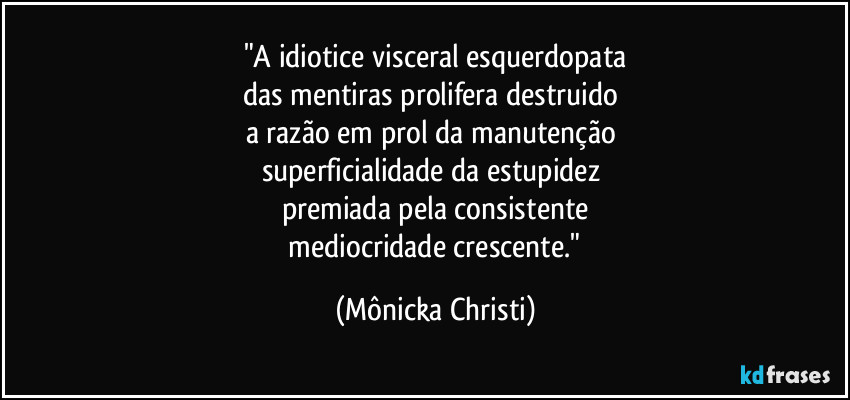 "A idiotice visceral esquerdopata
das mentiras prolifera destruido 
a razão em prol da manutenção  
superficialidade da estupidez 
premiada pela consistente
 mediocridade crescente." (Mônicka Christi)