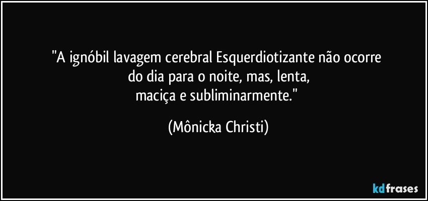 "A ignóbil lavagem cerebral Esquerdiotizante não ocorre 
do dia para o noite, mas, lenta,
maciça e subliminarmente." (Mônicka Christi)